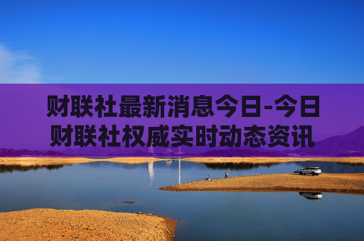 财联社最新消息今日-今日财联社权威实时动态资讯