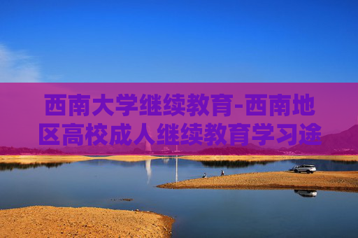西南大学继续教育-西南地区高校成人继续教育学习途径