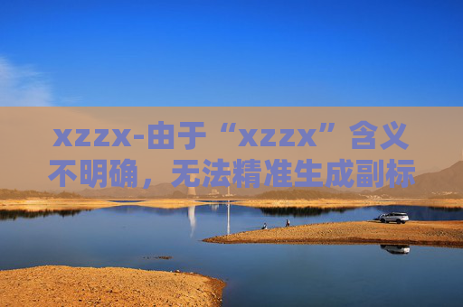 xzzx-由于“xzzx”含义不明确，无法精准生成副标题，请你提供更清晰准确的原标题信息。