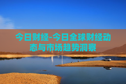 今日财经-今日全球财经动态与市场趋势洞察