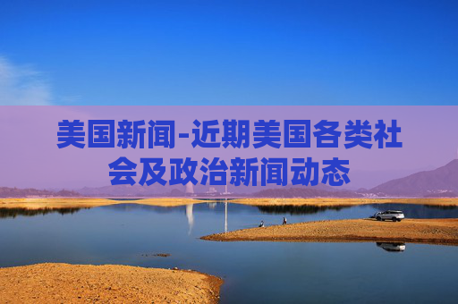 美国新闻-近期美国各类社会及政治新闻动态