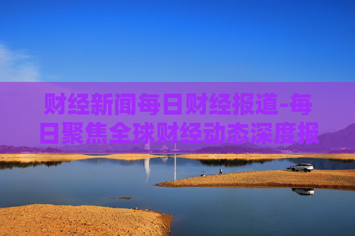 财经新闻每日财经报道-每日聚焦全球财经动态深度报道