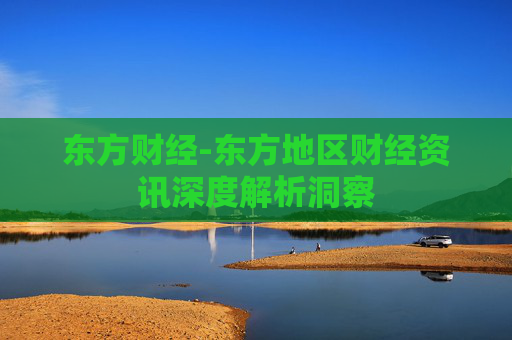东方财经-东方地区财经资讯深度解析洞察
