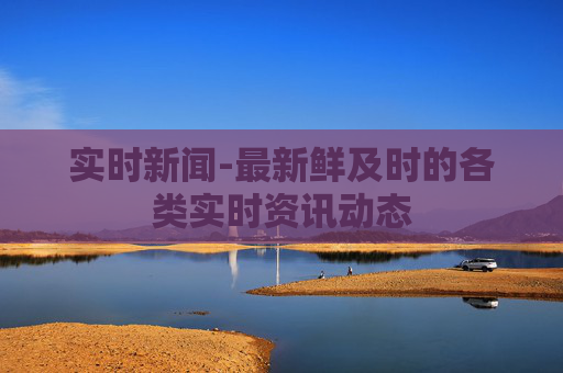 实时新闻-最新鲜及时的各类实时资讯动态