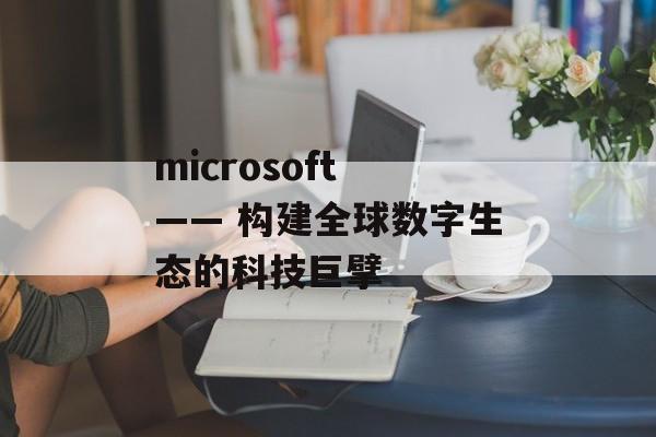 microsoft —— 构建全球数字生态的科技巨擘
