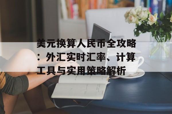 美元换算人民币全攻略：外汇实时汇率、计算工具与实用策略解析